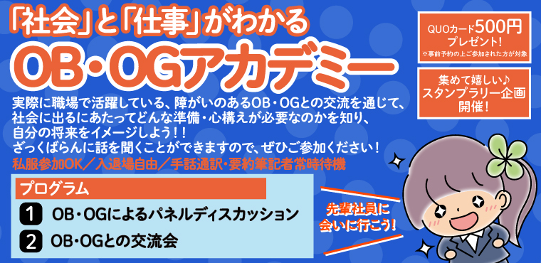 「社会」と「仕事」がわかる「OB・OGアカデミー」先輩社員に会いに行こう!! 実際に職場で活躍している、障がいのあるOB・OGとの交流を通じて、社会に出るにあたってどんな準備・心構えが必要なのかを知り、自分の将来をイメージしよう!!ざっくばらんに話を聞くことが出来ますので、是非ご参加ください!! プログラム 1:OB・OGによるパネルディスカッション 2:OB・OGとの交流会 私服でOK
