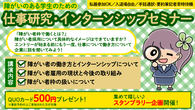 障がいのある学生のための「仕事研究・インターンシップセミナー」「障がい者として働くとは?」障がい者雇用について具体的なイメージはできていますか?エントリーが始まる前にもう一度、仕事について働き方について企業に話を聞いてみよう! 講演内容 障がい者の働き方とインターンシップについて 障がい者雇用の現状と今後の取り組み 障がい者枠の扱いについて 私服でOK