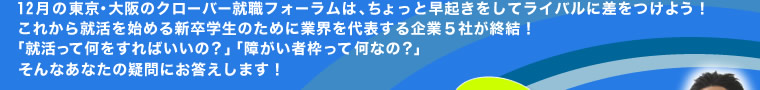 12月の東京・大阪のクローバー就職フォーラムは、ちょっと早起きをしてライバルに差をつけよう！これから就活を始める新卒学生のために業界を代表する企業5社が終結！「就活って何をすればいいの？」「障がい者枠って何なの？」そんなあなたの疑問にお答えします！