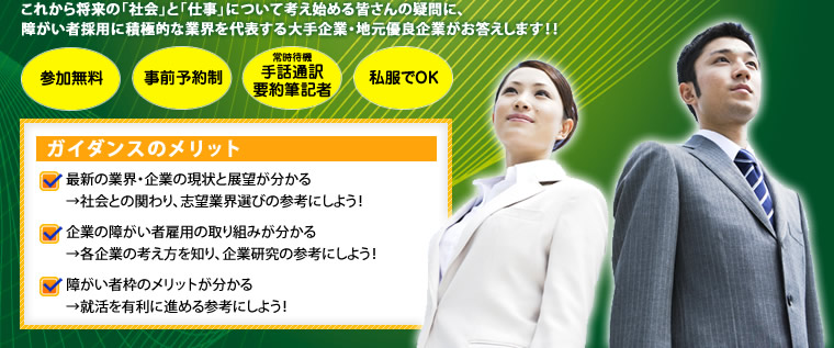 これから将来の「社会」と「仕事」について考え始める皆さんの疑問に、障がい者採用に積極的な業界を代表する大手企業・地元優良企業がお答えします！！　ガイダンスのメリット　最新の業界・企業の現状と展望が分かる→社会との関わり、志望業界選びの参考にしよう！　企業障がい者雇用の取り組みが分かる→各企業の考え方を知り、企業研究の参考にしよう！　障がい者枠のメリットが分かる→就活を有利に進める参考にしよう！